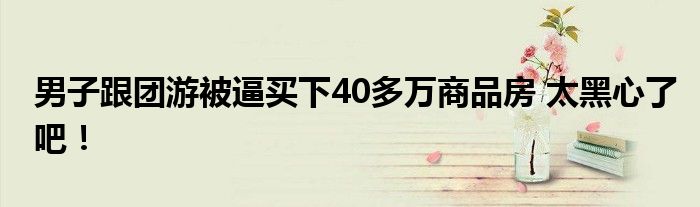 男子跟团游被逼买下40多万商品房 太黑心了吧!