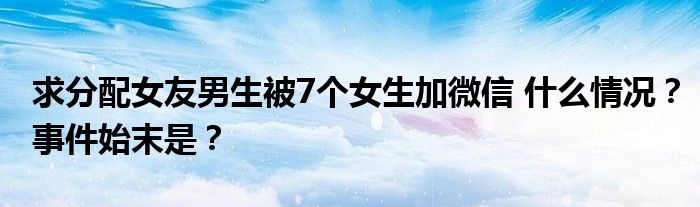 求分配女友男生被7个女生加微信 什么情况?事件始末是?