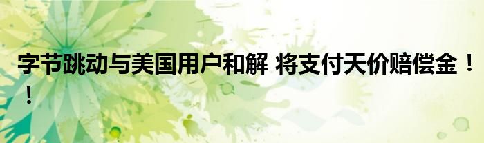 字节跳动与美国用户和解 将支付天价赔偿金!!