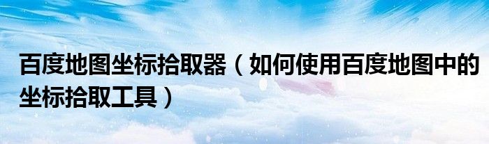 百度地图坐标拾取器(如何使用百度地图中的坐标拾取工具)