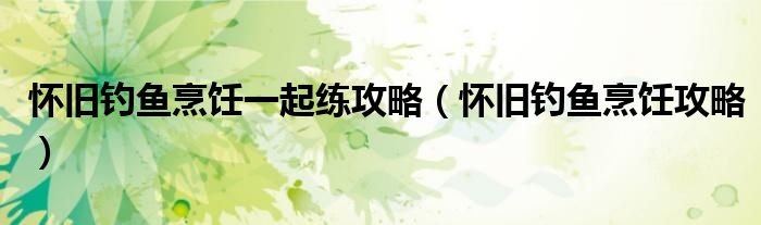 怀旧钓鱼烹饪一起练攻略(怀旧钓鱼烹饪攻略)