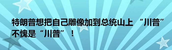 特朗普想把自己雕像加到总统山上 “川普”不愧是“川普”!