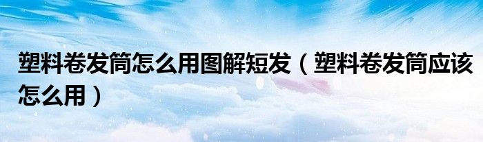 塑料卷发筒怎么用图解短发(塑料卷发筒应该怎么用)
