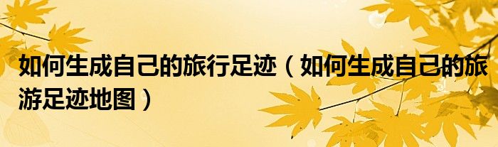 如何生成自己的旅行足迹(如何生成自己的旅游足迹地图)