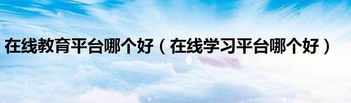 在线教育平台哪个好(在线学习平台哪个好)