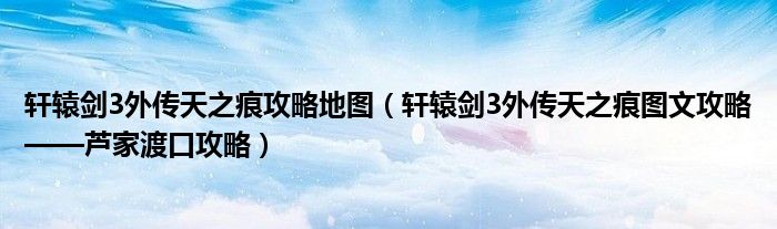 轩辕剑3外传天之痕攻略地图(轩辕剑3外传天之痕图文攻略——芦家渡口攻略)