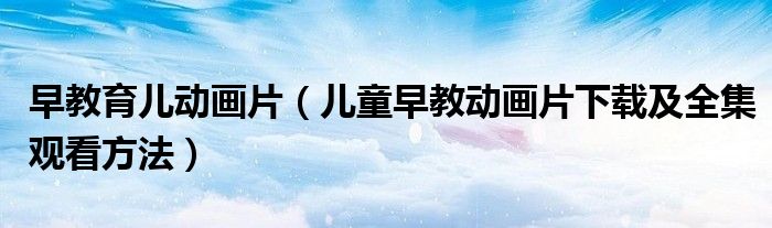 早教育儿动画片(儿童早教动画片下载及全集观看方法)