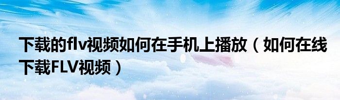 下载的flv视频如何在手机上播放(如何在线下载FLV视频)