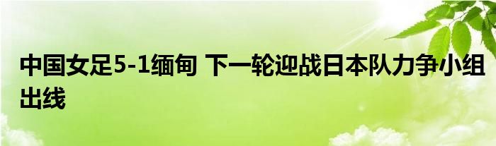 中国女足5-1缅甸 下一轮迎战日本队力争小组出线