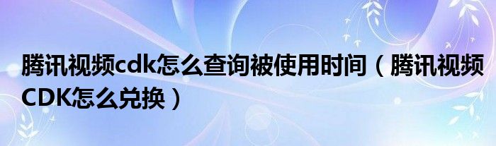 腾讯视频cdk怎么查询被使用时间(腾讯视频CDK怎么兑换)