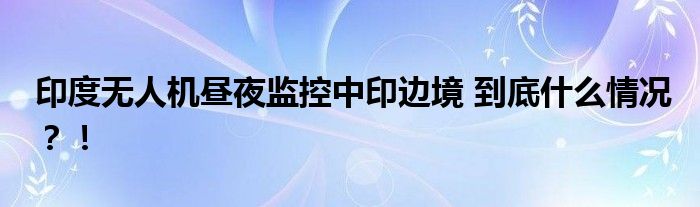 印度无人机昼夜监控中印边境 到底什么情况?!