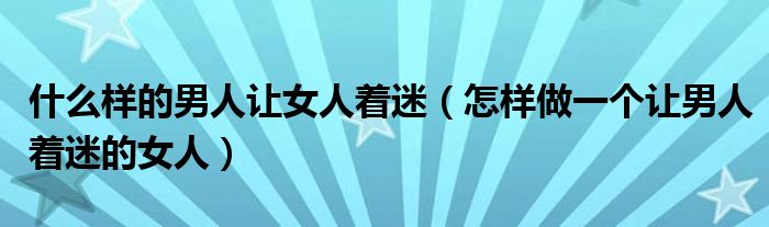 什么样的男人让女人着迷（怎样做一个让男人着迷的女人）