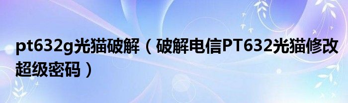 pt632g光猫破解(破解电信PT632光猫修改超级密码)