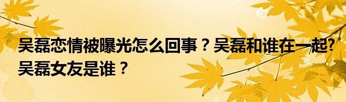 吴磊恋情被曝光怎么回事？吴磊和谁在一起?吴磊女友是谁？