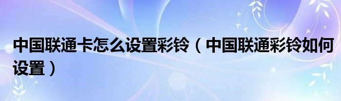 中国联通卡怎么设置彩铃(中国联通彩铃如何设置)