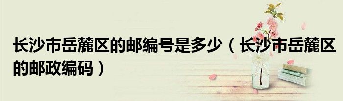 长沙市岳麓区的邮编号是多少（长沙市岳麓区的邮政编码）