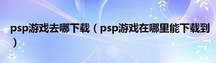 psp游戏去哪下载(psp游戏在哪里能下载到)