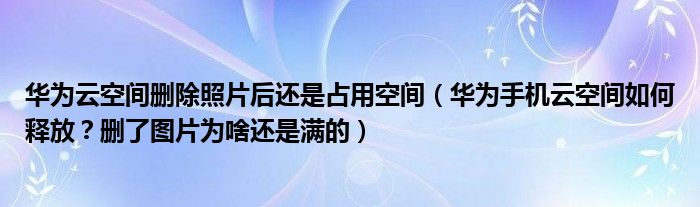 华为云空间删除照片后还是占用空间(华为手机云空间如何释放?删了图片为啥还是满的)