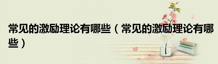 常见的激励理论有哪些(常见的激励理论有哪些)