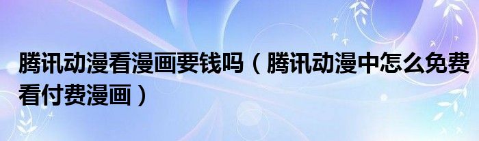 腾讯动漫看漫画要钱吗(腾讯动漫中怎么免费看付费漫画)