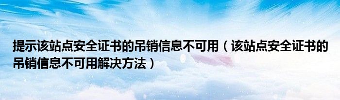 提示该站点安全证书的吊销信息不可用(该站点安全证书的吊销信息不可用解决方法)