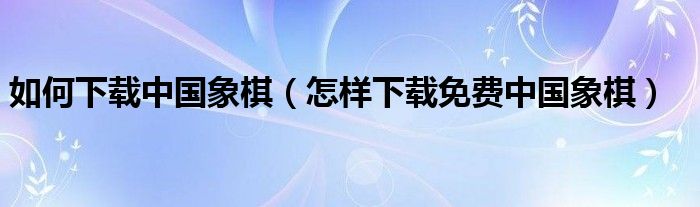 如何下载中国象棋(怎样下载免费中国象棋)