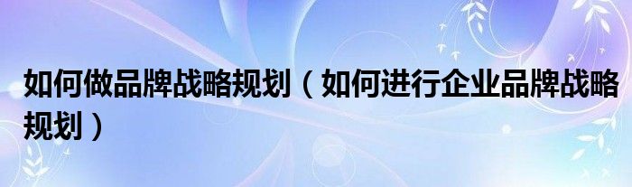 如何做品牌战略规划(如何进行企业品牌战略规划)