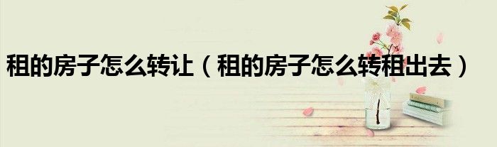 租的房子怎么转让(租的房子怎么转租出去)