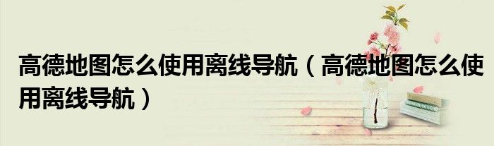 高德地图怎么使用离线导航（高德地图怎么使用离线导航）