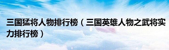 三国猛将人物排行榜(三国英雄人物之武将实力排行榜)