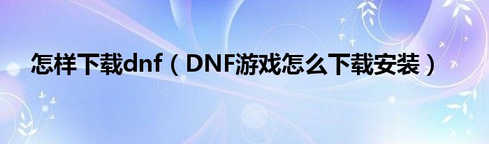 怎样下载dnf(DNF游戏怎么下载安装)