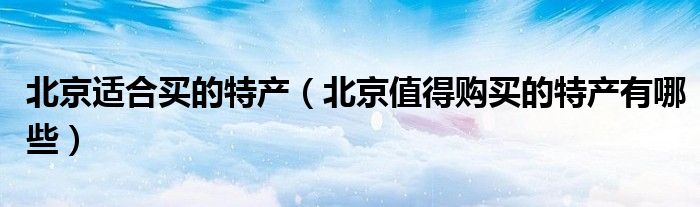 北京适合买的特产(北京值得购买的特产有哪些)