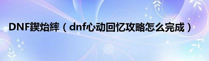 DNF鍥炲繂(dnf心动回忆攻略怎么完成)