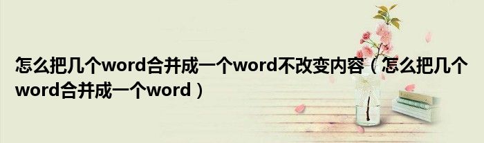怎么把几个word合并成一个word不改变内容（怎么把几个word合并成一个word）