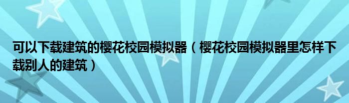 可以下载建筑的樱花校园模拟器(樱花校园模拟器里怎样下载别人的建筑)