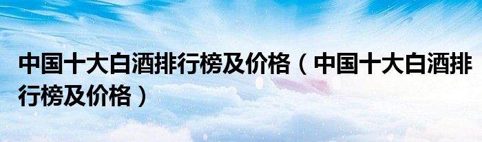 中国十大白酒排行榜及价格(中国十大白酒排行榜及价格)