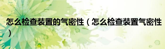 怎么检查装置的气密性(怎么检查装置气密性)