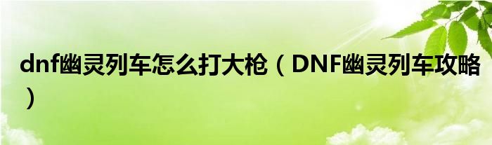 dnf幽灵列车怎么打大枪（DNF幽灵列车攻略）