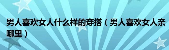 男人喜欢女人什么样的穿搭(男人喜欢女人亲哪里)