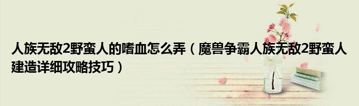 人族无敌2野蛮人的嗜血怎么弄（魔兽争霸人族无敌2野蛮人建造详细攻略技巧）