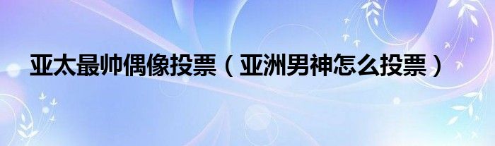 亚太最帅偶像投票(亚洲男神怎么投票)