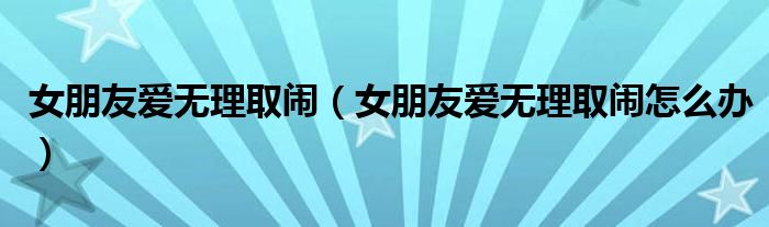 女朋友爱无理取闹（女朋友爱无理取闹怎么办）