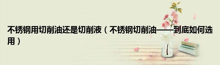 不锈钢用切削油还是切削液(不锈钢切削油——到底如何选用)