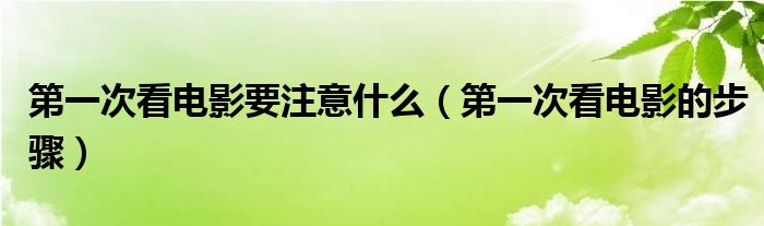 第一次看电影要注意什么(第一次看电影的步骤)