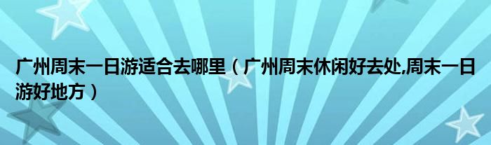 广州周末一日游适合去哪里(广州周末休闲好去处,周末一日游好地方)