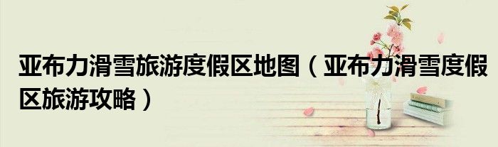 亚布力滑雪旅游度假区地图(亚布力滑雪度假区旅游攻略)