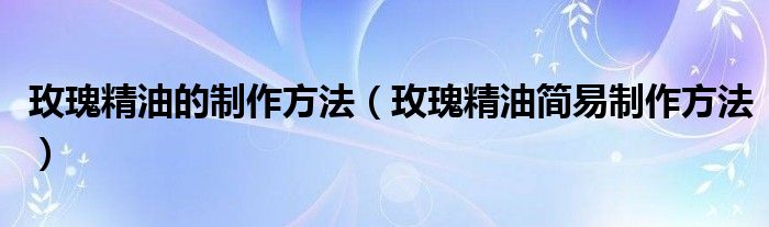 玫瑰精油的制作方法(玫瑰精油简易制作方法)