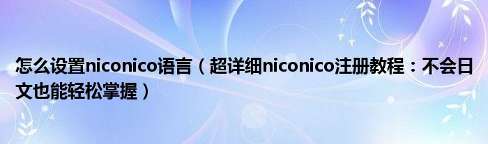 怎么设置niconico语言(超详细niconico注册教程:不会日文也能轻松掌握)