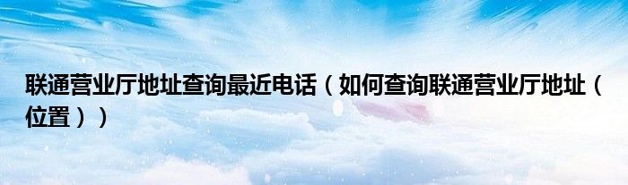 联通营业厅地址查询最近电话(如何查询联通营业厅地址(位置))
