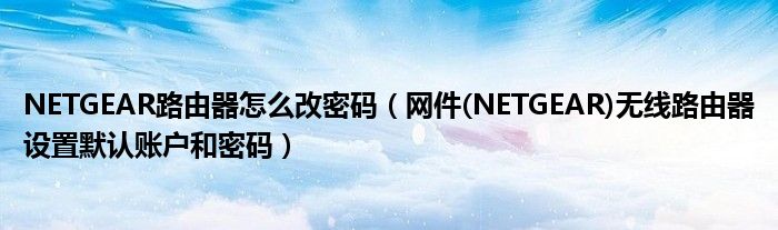 NETGEAR路由器怎么改密码(网件(NETGEAR)无线路由器设置默认账户和密码)